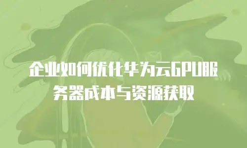 企业如何优化华为云GPU服务器成本与资源获取