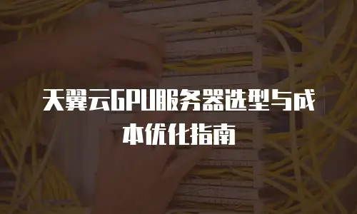 天翼云GPU服务器选型与成本优化指南