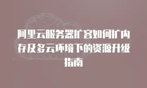 阿里云服务器扩容如何扩内存及多云环境下的资源升级指南