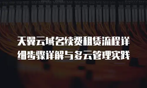 天翼云域名续费租赁流程详细步骤详解与多云管理实践