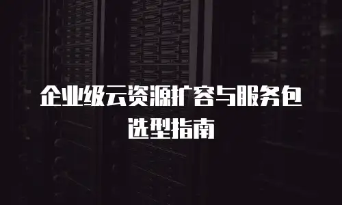 企业级云资源扩容与服务包选型指南
