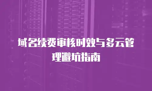 域名续费审核时效与多云管理避坑指南