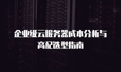企业级云服务器成本分析与高配选型指南