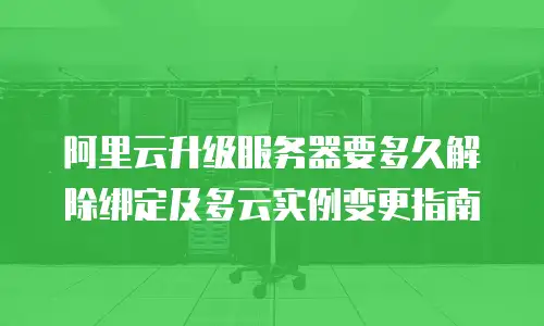 阿里云升级服务器要多久解除绑定及多云实例变更指南