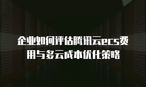 企业如何评估腾讯云ecs费用与多云成本优化策略