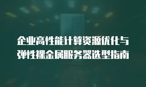 企业高性能计算资源优化与弹性裸金属服务器选型指南