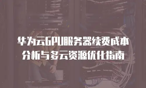 华为云GPU服务器续费成本分析与多云资源优化指南
