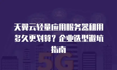 天翼云轻量应用服务器租用多久更划算？企业选型避坑指南