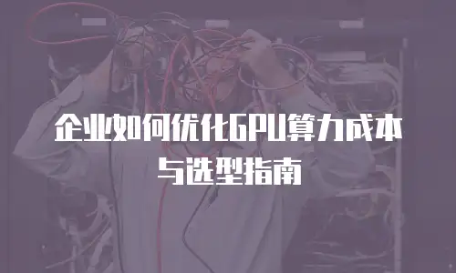 企业如何优化GPU算力成本与选型指南