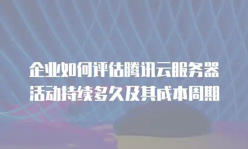 企业如何评估腾讯云服务器活动持续多久及其成本周期