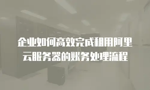 企业如何高效完成租用阿里云服务器的账务处理流程