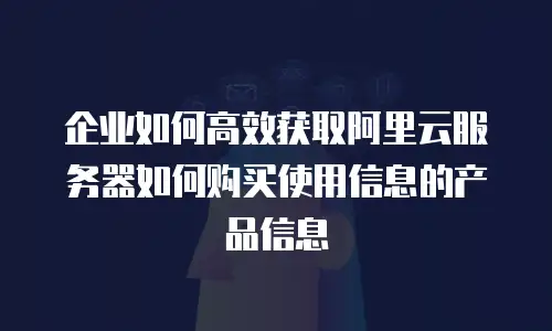企业如何高效获取阿里云服务器如何购买使用信息的产品信息