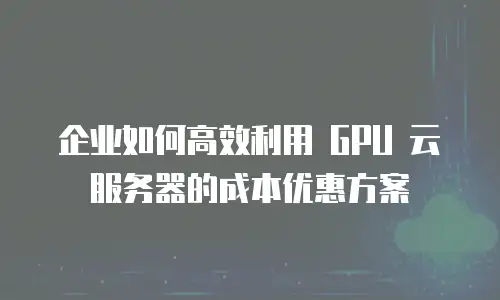 企业如何高效利用 GPU 云服务器的成本优惠方案