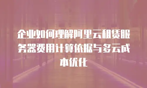 企业如何理解阿里云租赁服务器费用计算依据与多云成本优化