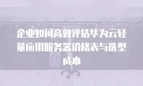 企业如何高效评估华为云轻量应用服务器价格表与选型成本