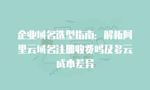 企业域名选型指南：解析阿里云域名注册收费吗及多云成本差异