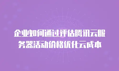 企业如何通过评估腾讯云服务器活动价格优化云成本