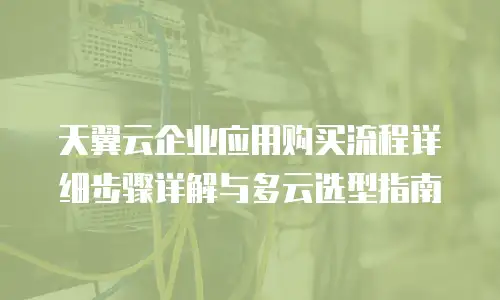 天翼云企业应用购买流程详细步骤详解与多云选型指南