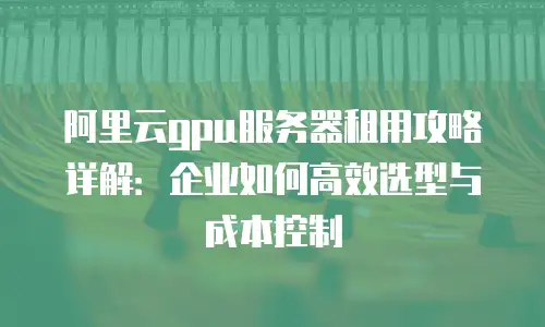 阿里云gpu服务器租用攻略详解：企业如何高效选型与成本控制