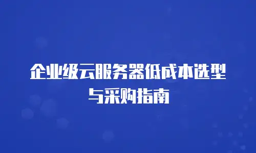 企业级云服务器低成本选型与采购指南