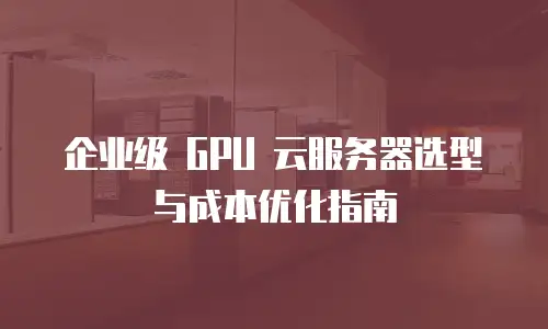 企业级 GPU 云服务器选型与成本优化指南