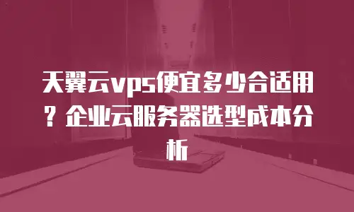 天翼云vps便宜多少合适用？企业云服务器选型成本分析