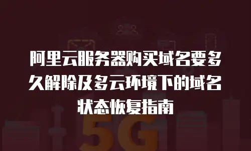 阿里云服务器购买域名要多久解除及多云环境下的域名状态恢复指南