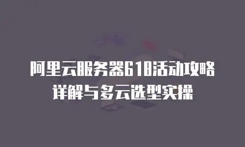阿里云服务器618活动攻略详解与多云选型实操