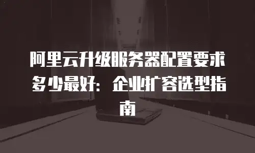 阿里云升级服务器配置要求多少最好：企业扩容选型指南