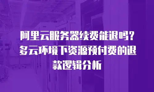 阿里云服务器续费能退吗？多云环境下资源预付费的退款逻辑分析