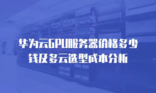 华为云GPU服务器价格多少钱及多云选型成本分析