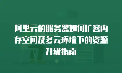阿里云的服务器如何扩容内存空间及多云环境下的资源升级指南