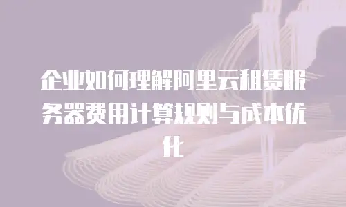 企业如何理解阿里云租赁服务器费用计算规则与成本优化