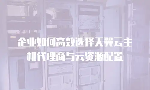 企业如何高效选择天翼云主机代理商与云资源配置
