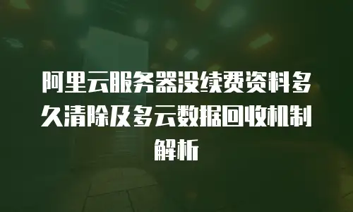 阿里云服务器没续费资料多久清除及多云数据回收机制解析