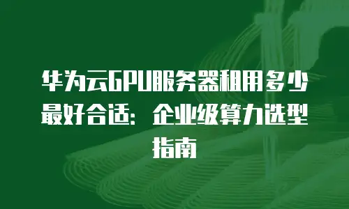 华为云GPU服务器租用多少最好合适：企业级算力选型指南