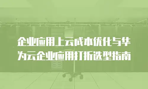 企业应用上云成本优化与华为云企业应用打折选型指南