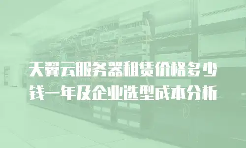 天翼云服务器租赁价格多少钱一年及企业选型成本分析