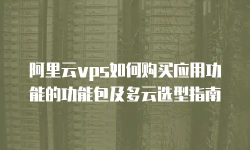 阿里云vps如何购买应用功能的功能包及多云选型指南