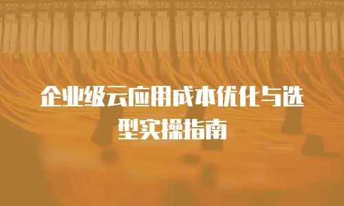 企业级云应用成本优化与选型实操指南