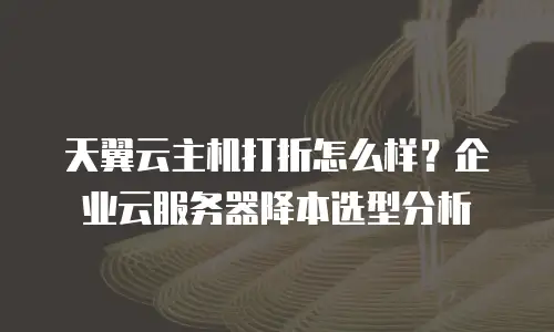 天翼云主机打折怎么样？企业云服务器降本选型分析
