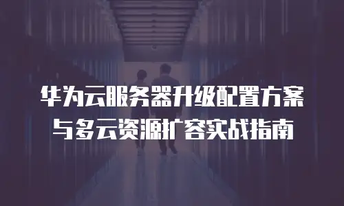 华为云服务器升级配置方案与多云资源扩容实战指南