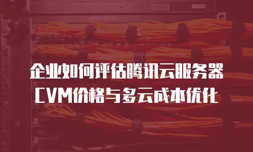 企业如何评估腾讯云服务器CVM价格与多云成本优化