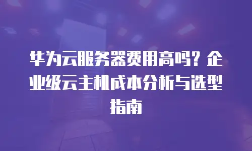 华为云服务器费用高吗？企业级云主机成本分析与选型指南