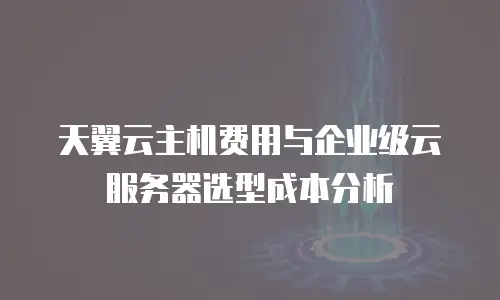 天翼云主机费用与企业级云服务器选型成本分析