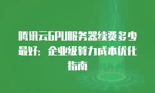 腾讯云GPU服务器续费多少最好：企业级算力成本优化指南