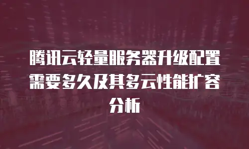 腾讯云轻量服务器升级配置需要多久及其多云性能扩容分析