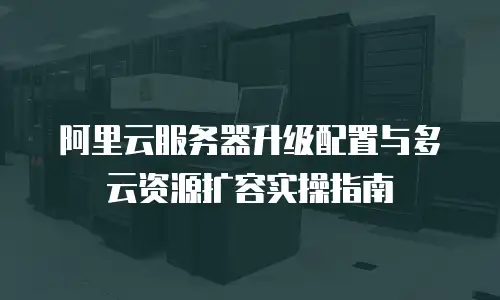 阿里云服务器升级配置与多云资源扩容实操指南