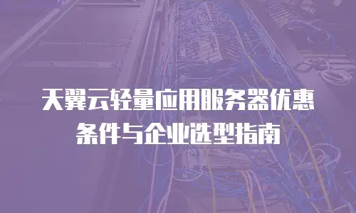 天翼云轻量应用服务器优惠条件与企业选型指南