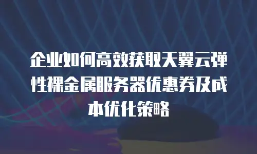 企业如何高效获取天翼云弹性裸金属服务器优惠券及成本优化策略